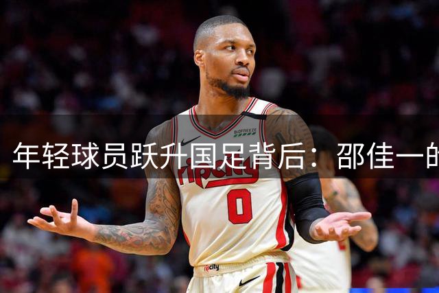 年轻球员跃升国足背后：邵佳一的梯队联动战略揭秘